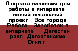 Открыта вакансия для работы в интернете, новый легальный проект - Все города Работа » Заработок в интернете   . Дагестан респ.,Дагестанские Огни г.